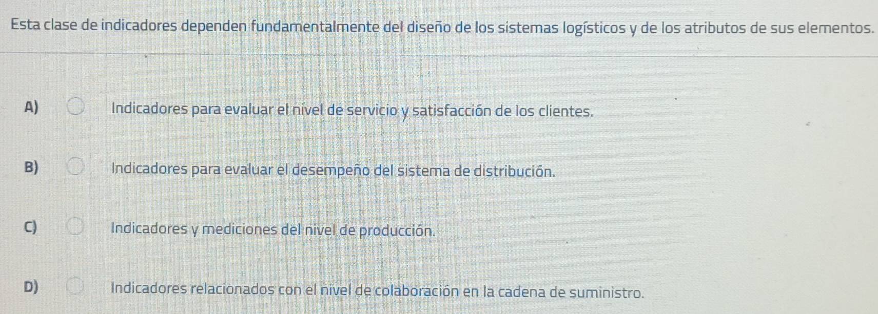 Esta clase de indicadores dependen fundamentalmente del diseño de los sistemas logísticos y de los atributos de sus elementos.
A)
Indicadores para evaluar el nivel de servicio y satisfacción de los clientes.
B) Indicadores para evaluar el desempeño del sistema de distribución.
C) Indicadores y mediciones del nivel de producción.
D) Indicadores relacionados con el nivel de colaboración en la cadena de suministro.