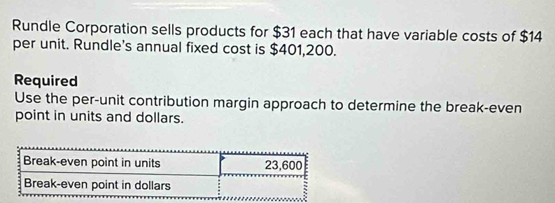 Rundle Corporation sells products for $31 each that have variable costs of $14
per unit. Rundle's annual fixed cost is $401,200. 
Required 
Use the per-unit contribution margin approach to determine the break-even 
point in units and dollars.