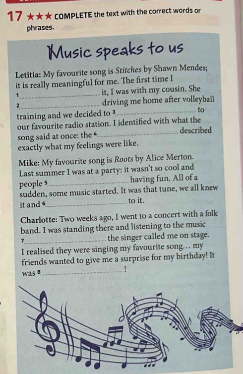 17 ★★★ COMPLETE the text with the correct words or 
phrases. 
Music speaks to us 
Letitia: My favourite song is Stitches by Shawn Mendes; 
it is really meaningful for me. The first time I 
1_ it, I was with my cousin. She 
2_ driving me home after volleyball 
training and we decided to 
_to 
our favourite radio station. I identified with what the 
song said at once: the _described 
exactly what my feelings were like. 
Mike: My favourite song is Roots by Alice Merton. 
Last summer I was at a party: it wasn’t so cool and 
people 5_ having fun. All of a 
sudden, some music started. It was that tune, we all knew 
it and 6 _ to it. 
Charlotte: Two weeks ago, I went to a concert with a folk 
band. I was standing there and listening to the music 
7_ the singer called me on stage. 
I realised they were singing my favourite song… my 
friends wanted to give me a surprise for my birthday! It 
was8 
_