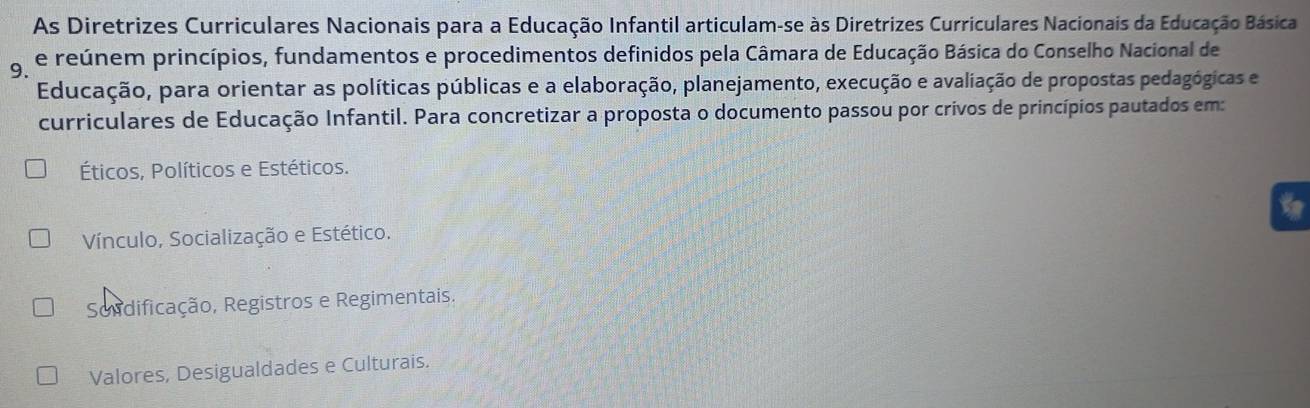 As Diretrizes Curriculares Nacionais para a Educação Infantil articulam-se às Diretrizes Curriculares Nacionais da Educação Básica
9. e reúnem princípios, fundamentos e procedimentos definidos pela Câmara de Educação Básica do Conselho Nacional de
Educação, para orientar as políticas públicas e a elaboração, planejamento, execução e avaliação de propostas pedagógicas e
curriculares de Educação Infantil. Para concretizar a proposta o documento passou por crivos de princípios pautados em:
Éticos, Políticos e Estéticos.
Vínculo, Socialização e Estético.
Sondificação, Registros e Regimentais.
Valores, Desigualdades e Culturais.