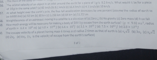 The mass of the body of me
56. The orbital velocity of an object in an orbit around the earth for a piece of 1g is 3.2 km/s. What would it be for a piece
of 10g in the same orbit? (a) 82 km/s (b) 8.2 km/s (c) 16.4 km/s (c) 4 1 km/s (e) 10 km/s
57. At what height over the earth's pole, the free fall acceleration decreases by one percent (assume the radius of earth to
be 6400 km) (a) 32 km (b) 80 km (c) 1.253 km (d) 64 km (e) 51.72 km
58. Weightlessness of an astronaut moving in a satellite is a situation of (a) Zero ζ (b) No gravity (c) Zero mass (d) Free fall
59. How much energy will be necessary for making a body of 500 kg escape from the earth surface? (g=9.82ms^2 , radius
of o r th=6.4* 10^6m) (a) 9.8* 10^(10)J (b) 6.4* 10^9J (c) 3.1* 10^(10) / (d) 7.5* 10^(12)J (e) 2.8* 10^(11)J
60. The escape velocity of a planet having mass 6 times and radius 2 times as that of earth is (a) v_esqrt(3) (b) 3v_2 (c) v_esqrt(2)
(d) 2v_e (e) 6v_e(v_e is the velocity of escape from the earth’s surface)
2 af 2