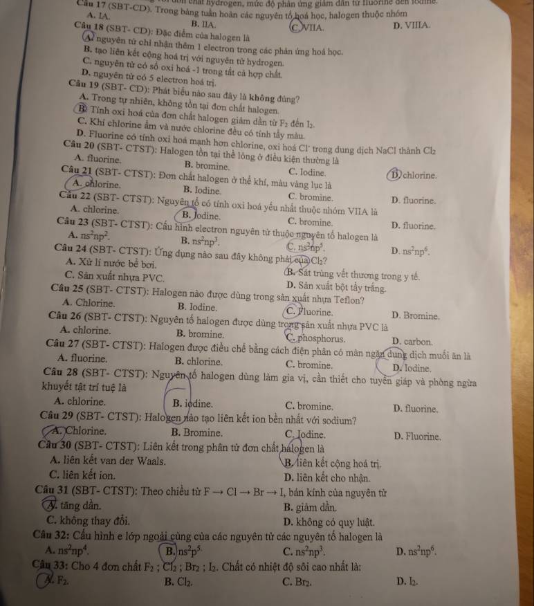 nydrogen, mức độ phân ứng giám dân từ Huorie đến lodme
Cầu 17 (SBT-CD). Trong bảng tuần hoàn các nguyên tổ hoá học, halogen thuộc nhóm
A. IA. B. IIA.
CVIIA. D. VIIIA.
Câu 18 (SBT- CD): Đặc điểm của halogen là
A nguyên tử chỉ nhận thêm 1 electron trong các phản ứng hoá học.
B. tạo liên kết cộng hoá trị với nguyên tử hydrogen.
C. nguyên tử có sổ oxi hoá -1 trong tất cả hợp chất.
D. nguyên tử có 5 electron hoá trị.
Cầu 19 (SBT- CD): Phát biểu nào sau đây là không đủng?
A. Trong tự nhiên, không tồn tại đơn chất halogen.
B Tính oxi hoá của đơn chất halogen giảm dần từ F_2 đến I₂.
C. Khí chlorine ẩm và nước chlorine đều có tính tầy màu.
D. Fluorine có tỉnh oxi hoá mạnh hơn chlorine, oxi hoá Cl* trong dung dịch NaCl thành CI
Câu 20 (SBT- CTST): Halogen tồn tại thể lỏng ở điều kiện thường là
A. fluorine. B. bromine. C. Iodine. D chlorine.
Câu 21 (SBT- CTST): Đơn chất halogen ở thể khí, màu vàng lục là
A. phlorine. B. Iodine. C. bromine. D. fluorine.
Cầu 22 (SBT- CTST): Nguyên tổ có tính oxi hoá yếu nhất thuộc nhóm VIIA là
A. chlorine. B. Jodine C. bromine. D. fluorine.
Câu 23 (SBT- CTST): Cấu hình electron nguyên tử thuộc nguyên tố halogen là
A. ns^2np^2. B. ns^2np^3. C. ns^2hp^5. D. ns^2np^6.
Câu 24 (SBT- CTST): Ứng dụng nào sau đây không phải của Ch?
A. Xử lí nước bể bơi. B. Sát trùng vết thương trong y tế.
C. Sản xuất nhựa PVC. D. Sản xuất bột tầy trắng.
Câu 25 (SBT- CTST): Halogen nào được dùng trong sản xuất nhựa Teflon?
A. Chlorine. B. Iodine. C. Fluorine. D. Bromine.
Câu 26 (SBT- CTST): Nguyên tổ halogen được dùng trong sản xuất nhựa PVC là
A. chlorine. B. bromine. C. phosphorus. D. carbon.
Câu 27 (SBT- CTST): Halogen được điều chế bằng cách điện phân có màn ngăn dung dịch muối ăn là
A. fluorine. B. chlorine. C. bromine. D. Iodine.
Câu 28 (SBT- CTST): Nguyên tố halogen dùng làm gia vị, cần thiết cho tuyển giáp và phòng ngừa
khuyết tật trí tuệ là
A. chlorine. B. iødine. C. bromine. D. fluorine.
Câu 29 (SBT- CTST): Halogen nào tạo liên kết ion bền nhất với sodium?
A. Chlorine. B. Bromine. C. Jodine. D. Fluorine.
Cầu 30 (SBT- CTST): Liên kết trong phân tử đơn chất halogen là
A. liên kết van der Waals. B liên kết cộng hoá trị.
C. liên kết ion. D. liên kết cho nhận.
Câu 31 (SBT- CTST): Theo chiều từ Fto C Br  I, bán kính của nguyên từ
A. tăng dần. B. giảm dần.
C. không thay đổi. D. không có quy luật.
Cầu 32: Cầu hình e lớp ngoài cùng của các nguyên tử các nguyên tố halogen là
A. ns^2np^4. ns^2p^5 C. ns^2np^3. D. ns^2np^6.
B.
Câu 33: Cho 4 đơn chất F_2;C1_2;Br_2;I_2. Chất có nhiệt độ sôi cao nhất là:
F_2. C. Br2. D. l₂.
B. Cl_2.