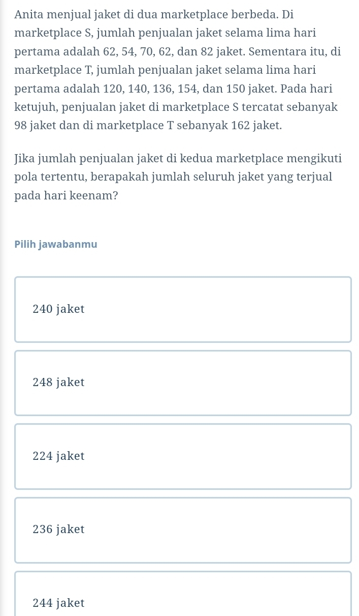 Anita menjual jaket di dua marketplace berbeda. Di
marketplace S, jumlah penjualan jaket selama lima hari
pertama adalah 62, 54, 70, 62, dan 82 jaket. Sementara itu, di
marketplace T, jumlah penjualan jaket selama lima hari
pertama adalah 120, 140, 136, 154, dan 150 jaket. Pada hari
ketujuh, penjualan jaket di marketplace S tercatat sebanyak
98 jaket dan di marketplace T sebanyak 162 jaket.
Jika jumlah penjualan jaket di kedua marketplace mengikuti
pola tertentu, berapakah jumlah seluruh jaket yang terjual
pada hari keenam?
Pilih jawabanmu
240 jaket
248 jaket
224 jaket
236 jaket
244 jaket