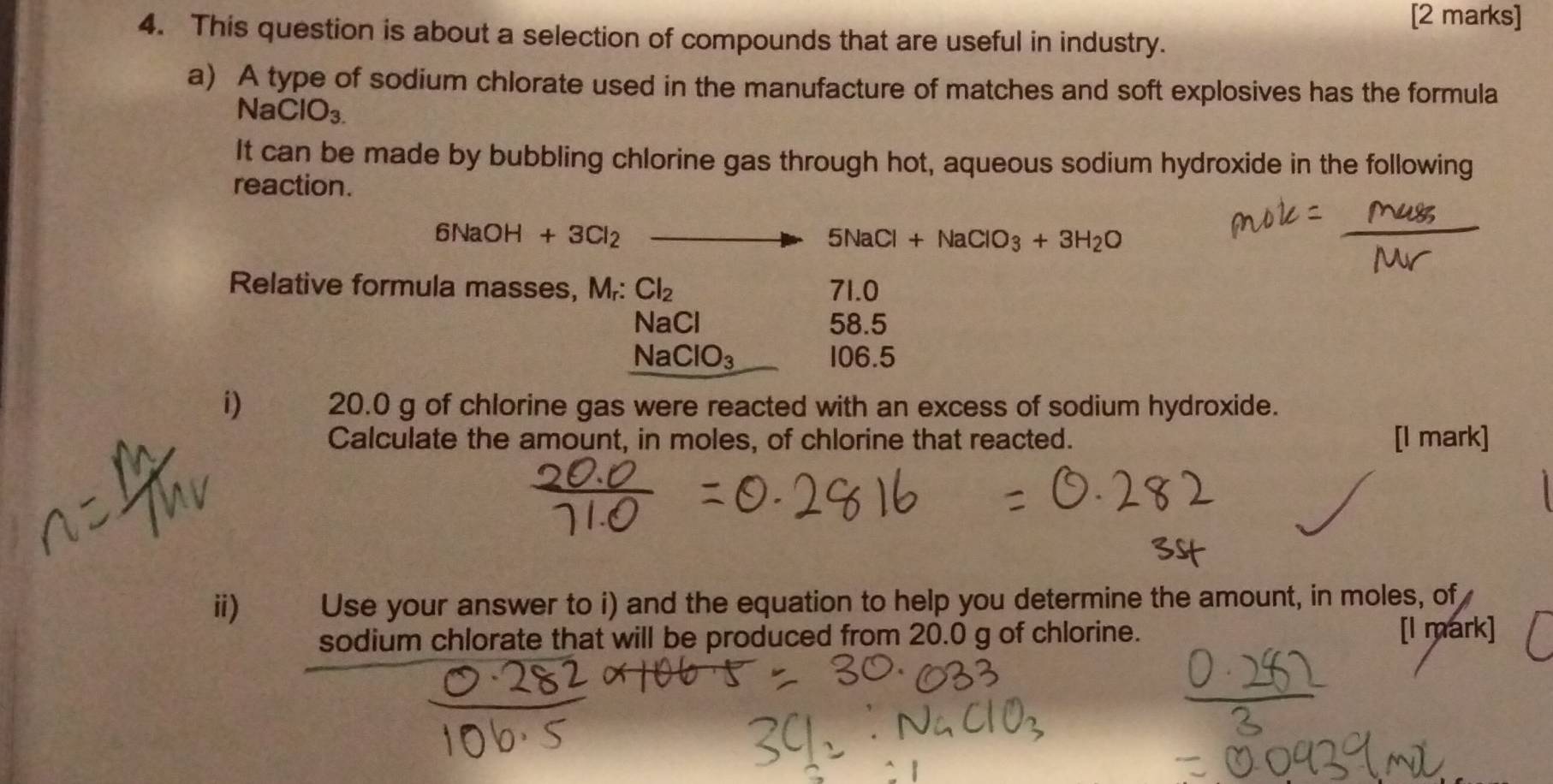 This question is about a selection of compounds that are useful in industry. 
a) A type of sodium chlorate used in the manufacture of matches and soft explosives has the formula
N aClO_3.
It can be made by bubbling chlorine gas through hot, aqueous sodium hydroxide in the following 
reaction.
6NaOP +3Cl_2 _  to 5NaCl+NaClO_3+3H_2O
Relative formula masses, M₇: Cl_2 71.0
NaCl 58.5
NaClO_3 106.5
i) 20.0 g of chlorine gas were reacted with an excess of sodium hydroxide. 
Calculate the amount, in moles, of chlorine that reacted. [I mark] 
ⅱ) Use your answer to i) and the equation to help you determine the amount, in moles, of 
sodium chlorate that will be produced from 20.0 g of chlorine.