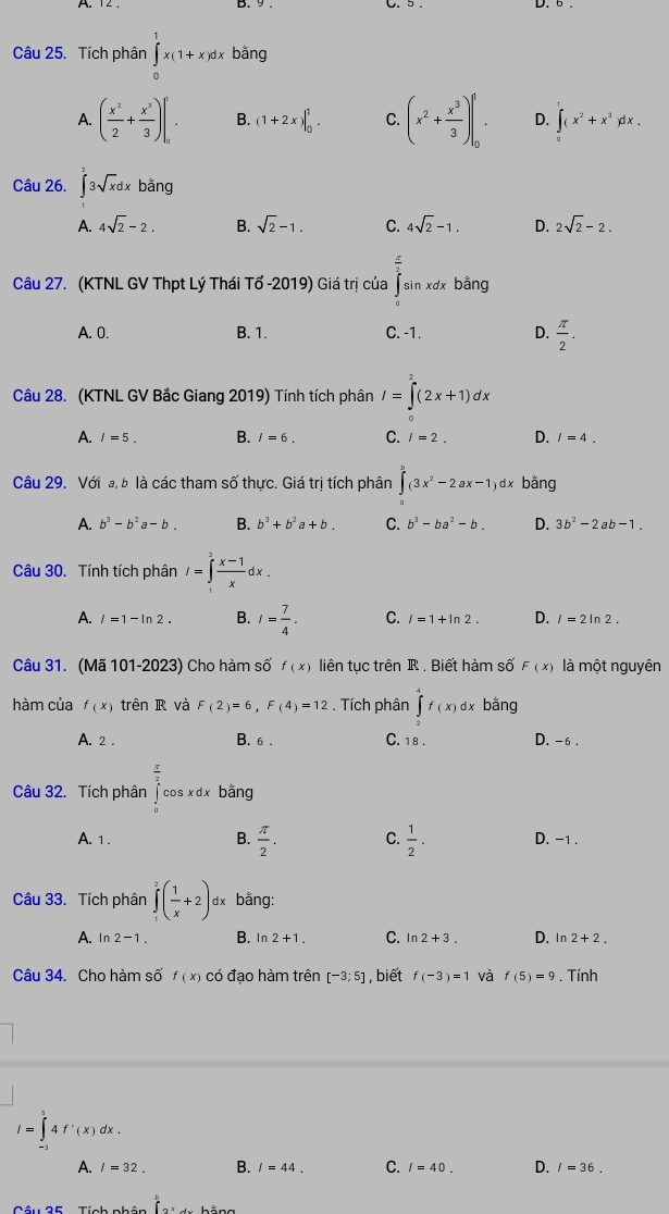 Tích phân ∈tlimits _0^(1x(1+x)dxbang
A. (frac x^2)2+ x^3/3 )[. B. (1+2x)|_0^(1. C. (x^2)+ x^3/3 )|_0^(f. D. ∈tlimits _0^1(x^2)+x^3)dx.
Câu 26. ∈t 3sqrt(x)dxbang
A. 4sqrt(2)-2. B. sqrt(2)-1. C. 4sqrt(2)-1. D. 2sqrt(2)-2.
Câu 27. (KTNL GV Thpt Lý Thái Tổ -2019) Giá trị của ∈tlimits _1^((frac π)2)sin xdx bằng
A. 0. B. 1. C. -1. D.  π /2 .
Câu 28. (KTNL GV Bắc Giang 2019) Tính tích phân I=∈tlimits^(2^2(2x+1)dx
A. I=5. B. I=6. C. l=2. D. I=4.
Câu 29. Với a, b là các tham số thực. Giá trị tích phân ∈tlimits _0^b(3x^2)-2ax-1)dx bằng
A. b^3-b^2a-b. B. b^3+b^2a+b. C. b^3-ba^2-b. D. 3b^2-2ab-1.
Câu 30. Tính tích phân I=∈tlimits _1^(2frac x-1)xdx.
A. l=1-ln 2. B. I= 7/4 . C. l=1+ln 2. D. l=2ln 2.
Câu 31. (Mã 101-2023) Cho hàm số f(x) liên tục trên R . Biết hàm số F(x) là một nguyên
hàm của f(x) trên R và F(2)=6,F(4)=12. Tích phân ∈tlimits _2^(4f(x) d x bằng
A. 2 . B.6 . C. 18. D. -6 .
Câu 32. Tích phân ∈tlimits _0^(frac π)2)cos xdx bằng
B.
A. 1 .  π /2 . C.  1/2 . D. -1 .
Câu 33. Tích phân ∈tlimits _1^(2(frac 1)x+2) dx bằng:
A. ln 2-1. B. ln 2+1. C. ln 2+3. D. ln 2+2.
Câu 34. Cho hàm số f(x) có đạo hàm trên [-3;5] , biết f(-3)=1 và f(5)=9. Tính
I=∈tlimits _(-1)^14f'(x)dx.
A. l=32. B. I=44. C. I=40. D. I=36.
f