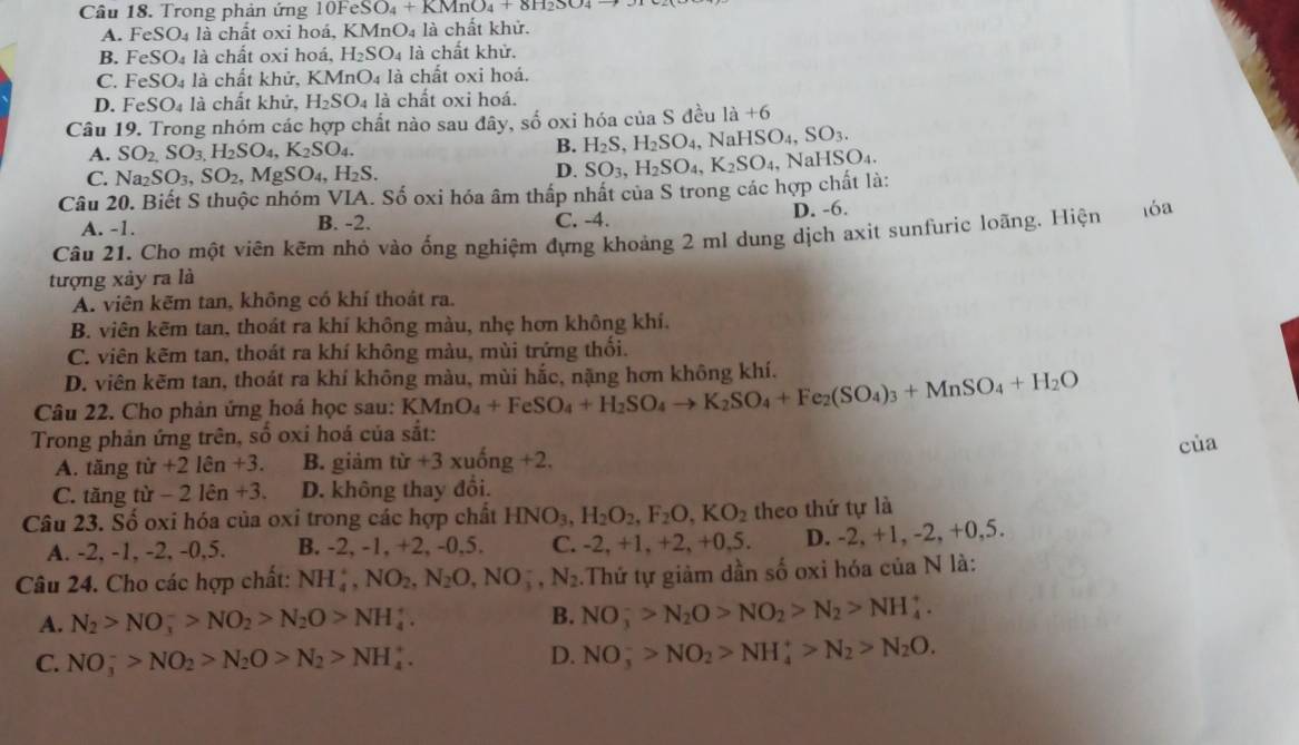 Trong phản ứng 10Fe SO_4+KMnO_4+8H_2SO_4to . eSO_4 là chất oxi hoá, KMnO₄ là chất khử.
B. FeSO_4 là chất oxi l _10dot a_4H_2SO_4 là chất khử.
C. FeSO_4 là chất khử, KMnO_4 là chất oxi hoá.
D. FeSO_4 là  chất khứ, H_2SO_4 là chất oxi hoá.
Câu 19. Trong nhóm các hợp chất nào sau đây, số oxi hóa của S đều 1a+6
A. SO_2,SO_3,H_2SO_4,K_2SO_4. B. H_2S,H_2SO_4 , N NaHSO_4,SO_3.
C. Na_2SO_3,SO_2,MgSO_4,H_2S. D.
Câu 20. Biết S thuộc nhóm VIA. Số oxi hóa âm thấp nhất của S trong các hợp chất là: SO_3,H_2SO_4,K_2SO_4 , Na HSO_4.
A. -1. B. -2. C. -4. D. -6.
Câu 21. Cho một viên kẽm nhỏ vào ống nghiệm đựng khoảng 2 ml dung dịch axìt sunfuric loãng. Hiện  1óa
tượng xảy ra là
A. viên kẽm tan, không có khí thoát ra.
B. viên kẽm tan, thoát ra khí không màu, nhẹ hơn không khí.
C. viên kẽm tan, thoát ra khí không màu, mùi trứng thổi.
D. viên kẽm tan, thoát ra khí không màu, mùi hắc, nặng hơn không khí.
Câu 22. Cho phản ứng hoá học sau: KMnO_4+FeSO_4+H_2SO_4to K_2SO_4+Fe_2(SO_4)_3+MnSO_4+H_2O
Trong phản ứng trên, số oxi hoá của sắt:
cùa
A. tăng tir+2len+3. B. giảm tir+3xuhat ong+2.
C. tăng tir-2len+3. D. không thay đổi.
Câu 23. Số oxi hóa của oxi trong các hợp chất HNO_3,H_2O_2,F_2O,KO_2 theo thứ tự là
A. -2, -1, -2, -0,5. B. -2, -1, +2, -0,5. C. -2.+ 1, +2, +0,5. D -2,+1,-2,+0,5.
Câu 24. Cho các hợp chất: NH_4^(+,NO_2),N_2O,NO_3^(-,N_2).Thứ tự giảm dần số oxi hóa của N là:
A. N_2>NO_3^(->NO_2)>N_2O>NH_4^(+. B. NO_3^->N_2)O>NO_2>N_2>NH_4^(+.
C. NO_3^->NO_2)>N_2O>N_2>NH_4^(+. D. NO_3^->NO_2)>NH_4^(+>N_2)>N_2O.