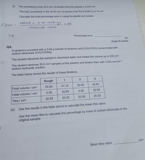 The uncertainty in the 25.0cm^3 of solution from the pipette is 10.05cm^3
The total uncertainty in the 24.50cm^3 of solution from the burette is ± 0.15cm^3
Calculate the total percentage error in using the pipette and burette.
Percentage error_
(1)
(Total 10 marks)
Q4.
A student is provided with a 5.60 g sample of ethanoic acid (CH₃COOH) contaminated with
sodium ethanoate (CH₃COONa).
The student dissolves the sample in deionised water and makes the volume up to 200cm^3
The student removes 25.0cm^3 samples of the solution and titrates them with 0.350 mol dm^(-3)
sodium hydroxide solution.
e below shows the results of these titrations.
(a) Use the results in the table above to calculate th
Use the mean titre to calculate the percentage by mass of sodium ethanoate in the
original sample.
Mean titre value _ cm^3