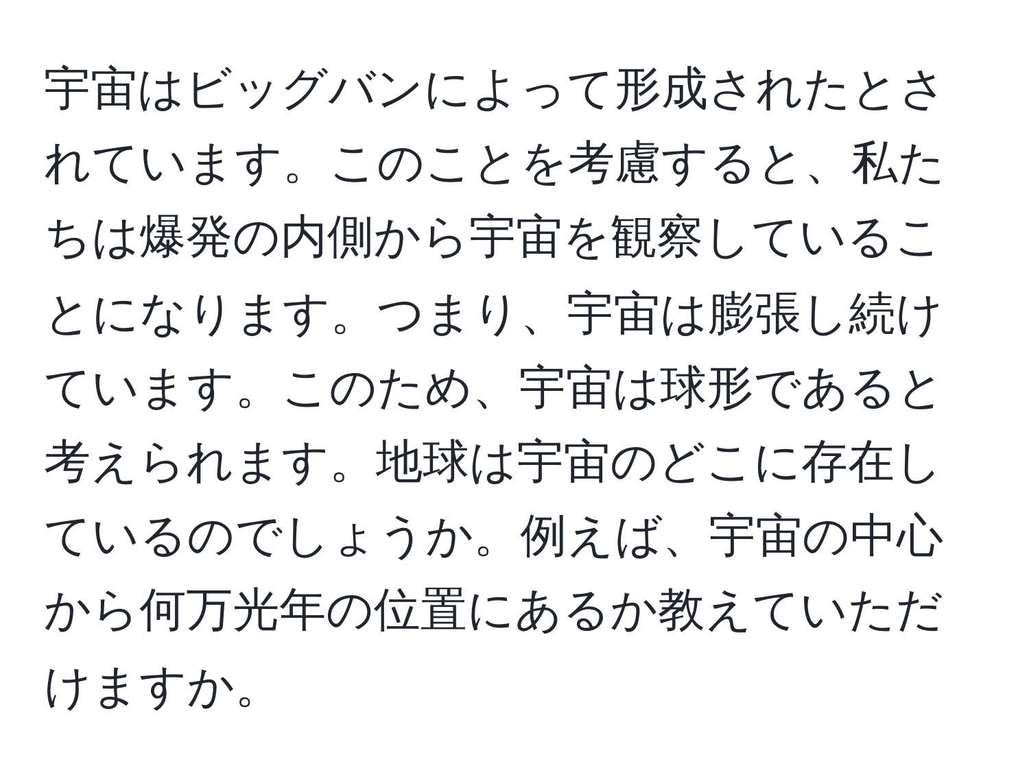 宇宙はビッグバンによって形成されたとされています。このことを考慮すると、私たちは爆発の内側から宇宙を観察していることになります。つまり、宇宙は膨張し続けています。このため、宇宙は球形であると考えられます。地球は宇宙のどこに存在しているのでしょうか。例えば、宇宙の中心から何万光年の位置にあるか教えていただけますか。