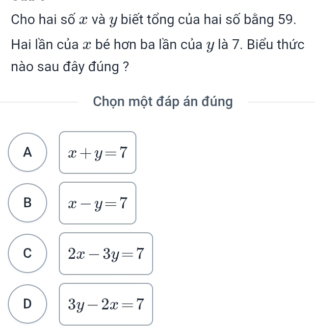 Cho hai số x và y biết tổng của hai số bằng 59.
Hai lần của x bé hơn ba lần của y là 7. Biểu thức
nào sau đây đúng ?
Chọn một đáp án đúng
A x+y=7
B x-y=7
C 2x-3y=7
D 3y-2x=7