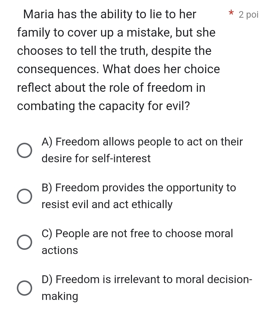 Maria has the ability to lie to her 2 poi
family to cover up a mistake, but she
chooses to tell the truth, despite the
consequences. What does her choice
reflect about the role of freedom in
combating the capacity for evil?
A) Freedom allows people to act on their
desire for self-interest
B) Freedom provides the opportunity to
resist evil and act ethically
C) People are not free to choose moral
actions
D) Freedom is irrelevant to moral decision-
making