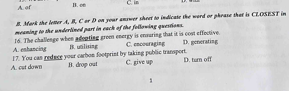 A. of B. on
C. in
B. Mark the letter A, B, C or D on your answer sheet to indicate the word or phrase that is CLOSEST in
meaning to the underlined part in each of the following questions.
16. The challenge when adopting green energy is ensuring that it is cost effective.
A. enhancing B. utilising C. encouraging D. generating
17. You can reduce your carbon footprint by taking public transport.
A. cut down B. drop out C. give up D. turn off
1