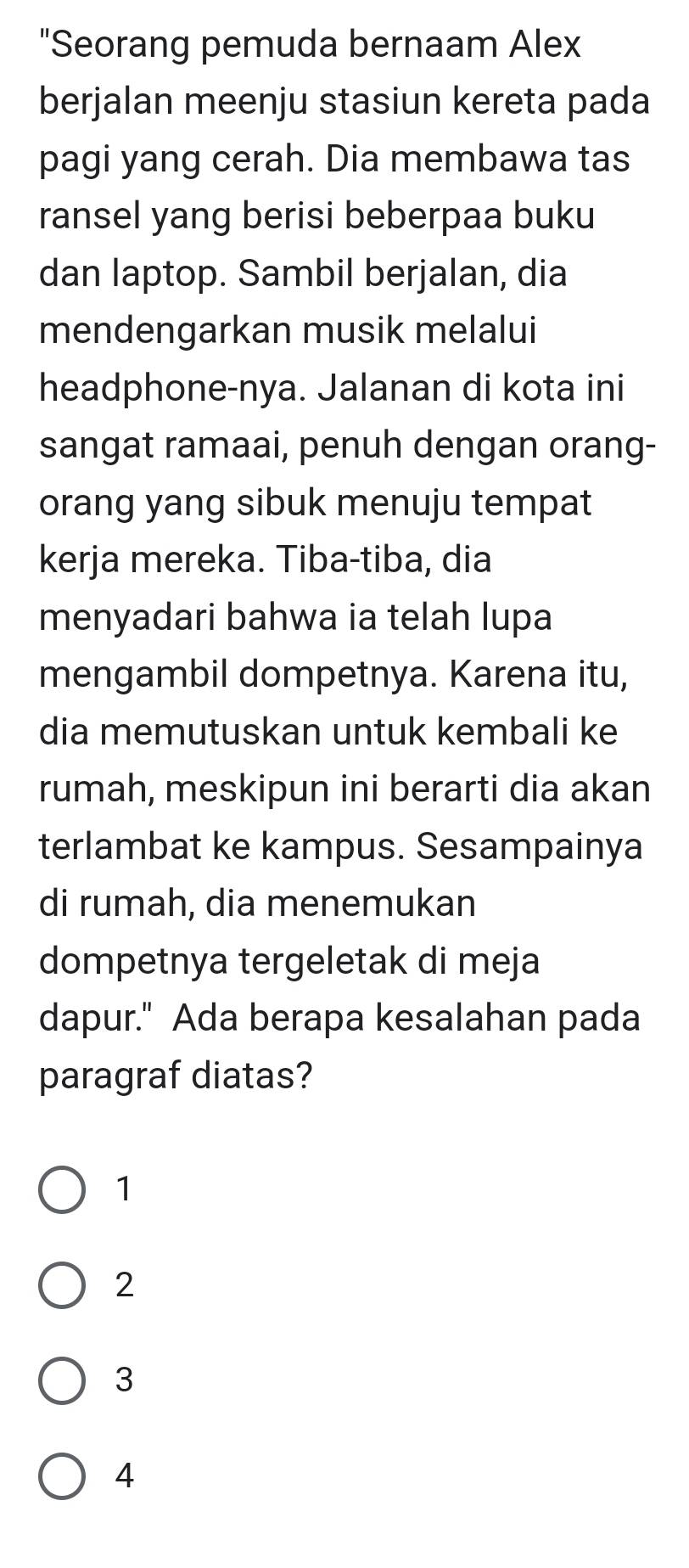 "Seorang pemuda bernaam Alex
berjalan meenju stasiun kereta pada
pagi yang cerah. Dia membawa tas
ransel yang berisi beberpaa buku
dan laptop. Sambil berjalan, dia
mendengarkan musik melalui
headphone-nya. Jalanan di kota ini
sangat ramaai, penuh dengan orang-
orang yang sibuk menuju tempat
kerja mereka. Tiba-tiba, dia
menyadari bahwa ia telah lupa
mengambil dompetnya. Karena itu,
dia memutuskan untuk kembali ke
rumah, meskipun ini berarti dia akan
terlambat ke kampus. Sesampainya
di rumah, dia menemukan
dompetnya tergeletak di meja
dapur." Ada berapa kesalahan pada
paragraf diatas?
1
2
3
4