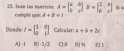 Sean las matrices: A=beginbmatrix a&b 0&cendbmatrix B=beginbmatrix 2&b b&cendbmatrix Si s
cumple que: A+B=I
Donde: I=beginbmatrix 1&0 0&1endbmatrix Calcular: a+b+2c
A) -1 B) -1/2 C) 0 D) ½ E) 1