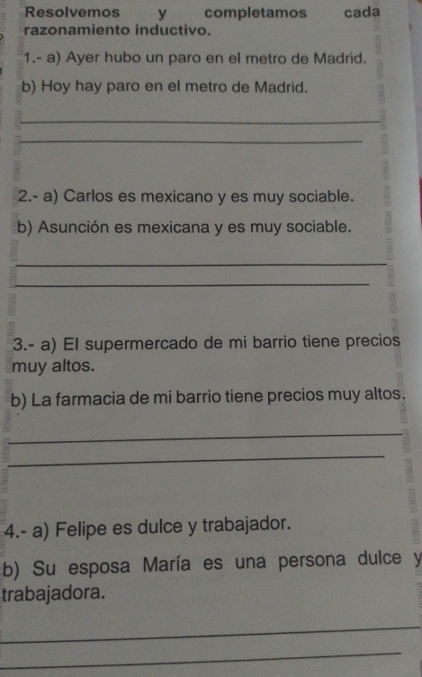 Resolvemos y completamos cada 
razonamiento inductivo. 
1.- a) Ayer hubo un paro en el metro de Madrid. 
b) Hoy hay paro en el metro de Madrid. 
_ 
_ 
2.- a) Carlos es mexicano y es muy sociable. 
b) Asunción es mexicana y es muy sociable. 
_ 
_ 
3.- a) El supermercado de mi barrio tiene precios 
muy altos. 
b) La farmacia de mi barrio tiene precios muy altos. 
_ 
_ 
4.- a) Felipe es dulce y trabajador. 
b) Su esposa María es una persona dulce y 
trabajadora. 
_ 
_