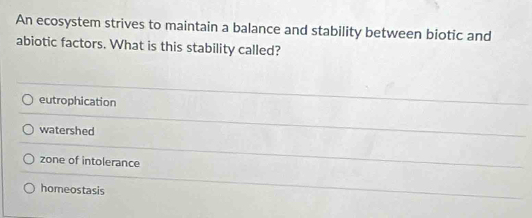 An ecosystem strives to maintain a balance and stability between biotic and
abiotic factors. What is this stability called?
eutrophication
watershed
zone of intolerance
homeostasis