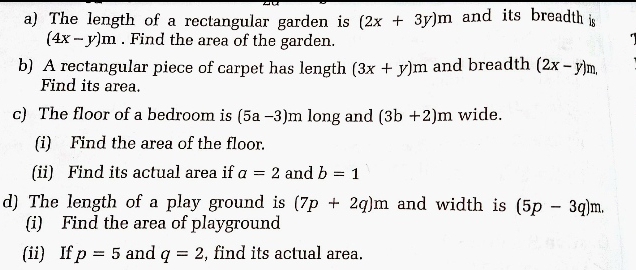 The length of a rectangular garden is (2x+3y)m and its breadth is
(4x-y)m. Find the area of the garden. 
b) A rectangular piece of carpet has length (3x+y)m and breadth (2x-y)m. 
Find its area. 
c) The floor of a bedroom is (5a-3)m long and (3b+2)m wide. 
(i) Find the area of the floor. 
(ii) Find its actual area if a=2 and b=1
d) The length of a play ground is (7p+2q)m and width is (5p-3q)m. 
(i) Find the area of playground 
(ii) If p=5 and q=2 , find its actual area.