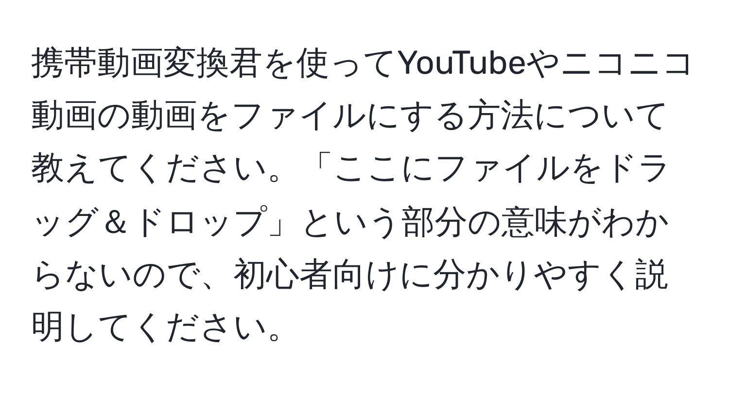 携帯動画変換君を使ってYouTubeやニコニコ動画の動画をファイルにする方法について教えてください。「ここにファイルをドラッグ＆ドロップ」という部分の意味がわからないので、初心者向けに分かりやすく説明してください。