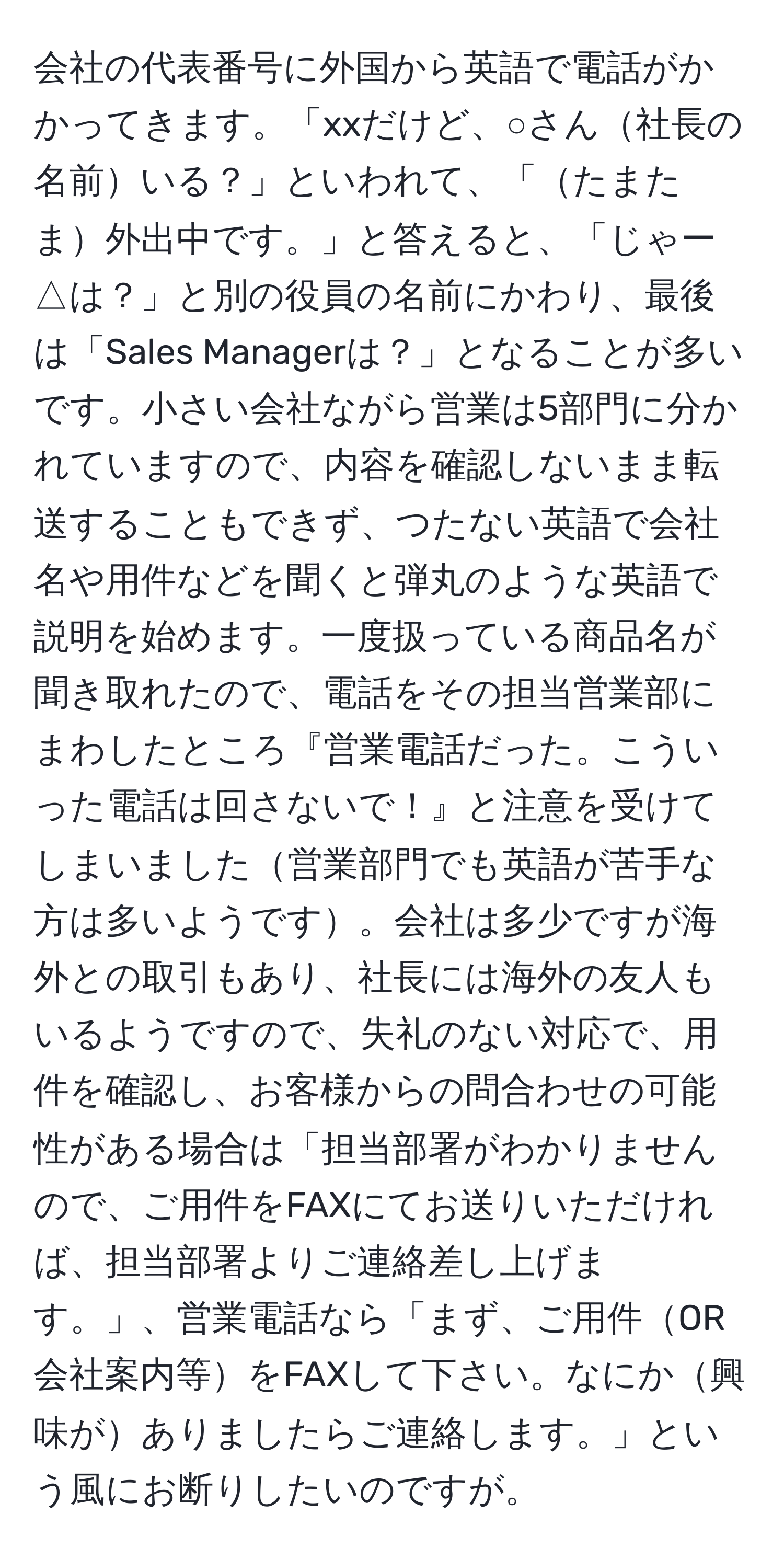 会社の代表番号に外国から英語で電話がかかってきます。「xxだけど、○さん社長の名前いる？」といわれて、「たまたま外出中です。」と答えると、「じゃー△は？」と別の役員の名前にかわり、最後は「Sales Managerは？」となることが多いです。小さい会社ながら営業は5部門に分かれていますので、内容を確認しないまま転送することもできず、つたない英語で会社名や用件などを聞くと弾丸のような英語で説明を始めます。一度扱っている商品名が聞き取れたので、電話をその担当営業部にまわしたところ『営業電話だった。こういった電話は回さないで！』と注意を受けてしまいました営業部門でも英語が苦手な方は多いようです。会社は多少ですが海外との取引もあり、社長には海外の友人もいるようですので、失礼のない対応で、用件を確認し、お客様からの問合わせの可能性がある場合は「担当部署がわかりませんので、ご用件をFAXにてお送りいただければ、担当部署よりご連絡差し上げます。」、営業電話なら「まず、ご用件OR会社案内等をFAXして下さい。なにか興味がありましたらご連絡します。」という風にお断りしたいのですが。