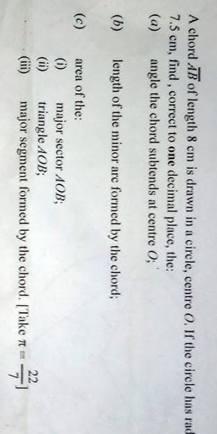 A chord overline AB of length 8 cm is drawn in a circle, centre O. If the circle has rad
7.5 cm, find , correct to one decimal place, the: 
(a) angle the chord subtends at centre O; 
(b) length of the minor arc formed by the chord; 
(c) area of the: 
(i) major sector AOB; 
(ii) triangle AOB; 
(iii) major segment formed by the chord. [Take π = 22/7 ]