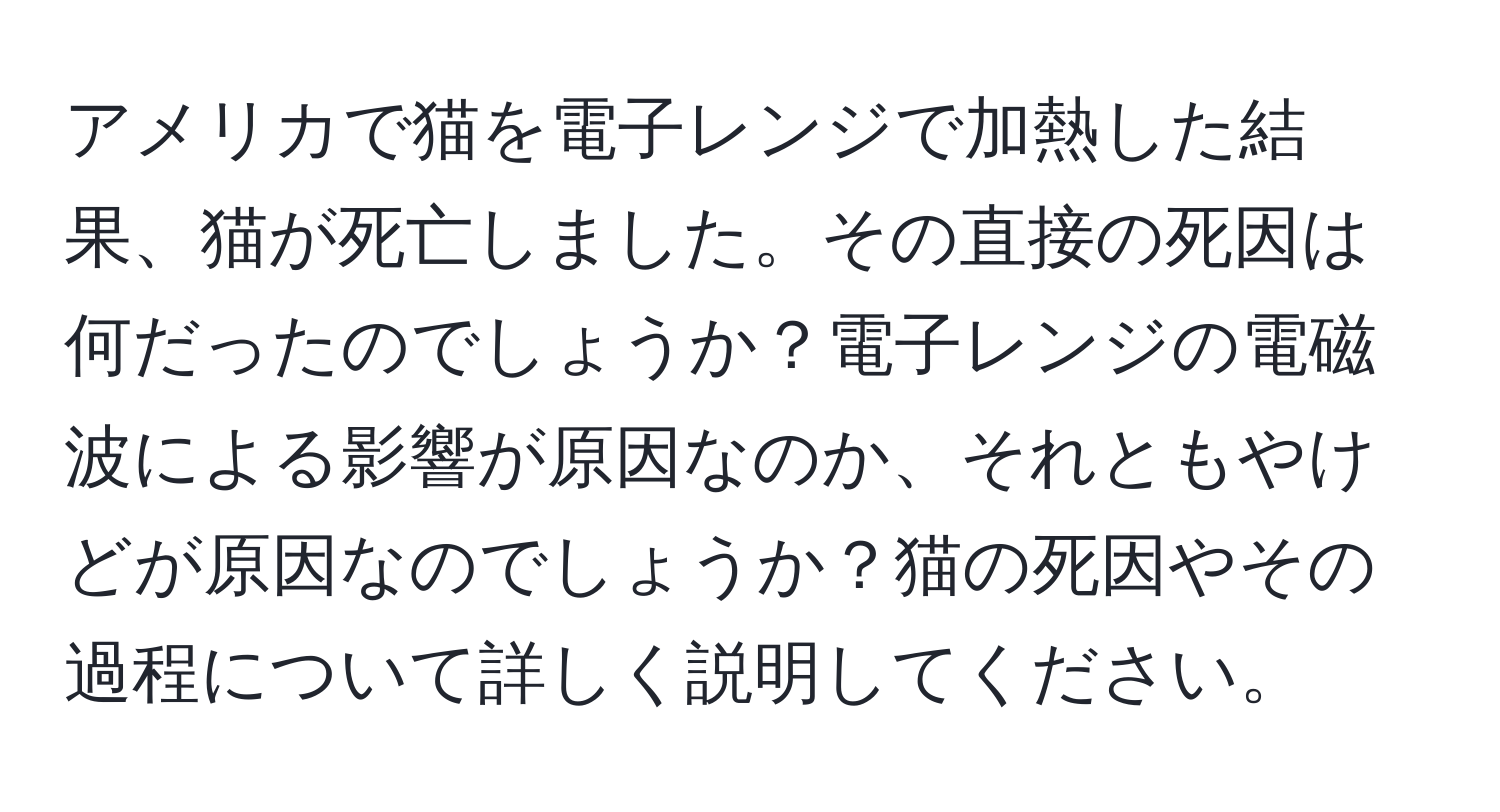 アメリカで猫を電子レンジで加熱した結果、猫が死亡しました。その直接の死因は何だったのでしょうか？電子レンジの電磁波による影響が原因なのか、それともやけどが原因なのでしょうか？猫の死因やその過程について詳しく説明してください。