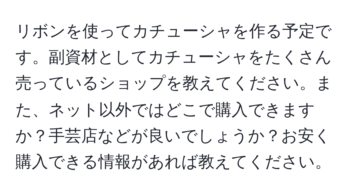 リボンを使ってカチューシャを作る予定です。副資材としてカチューシャをたくさん売っているショップを教えてください。また、ネット以外ではどこで購入できますか？手芸店などが良いでしょうか？お安く購入できる情報があれば教えてください。