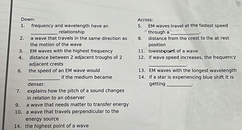 Down: Across: 
1. frequency and wavelength have an 5. EM waves travel at the fastest speed 
_relationship through a _. 
2. a wave that travels in the same direction as 8. distance from the crest to the at rest 
the motion of the wave position 
3. EM waves with the highest frequency 11. lowest point of a wave 
4. distance between 2 adjacent troughs of 2 12. if wave speed increases, the frequency 
adjacent crests _. 
6. the speed of an EM wave would 13. EM waves with the longest wavelength 
_if the medium became 14. if a star is experiencing blue shift it is 
denser. getting_ 
. 
7. explains how the pitch of a sound changes 
in relation to an observer 
9. a wave that needs matter to transfer energy 
10. a wave that travels perpendicular to the 
energy source 
14. the highest point of a wave