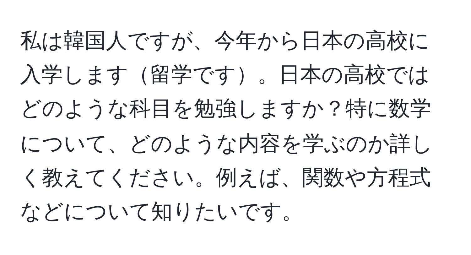 私は韓国人ですが、今年から日本の高校に入学します留学です。日本の高校ではどのような科目を勉強しますか？特に数学について、どのような内容を学ぶのか詳しく教えてください。例えば、関数や方程式などについて知りたいです。