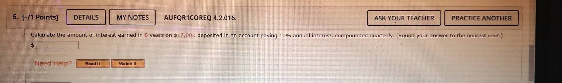 DETAILS MY NOTES AUFQR1COREQ 4.2.016. ASK YOUR TEACHER PRACTICE ANOTHER 
Calculate the amount of interest earned in 8 years on $17,000 deposited in an account paying 10% annual interest, compounded quarterly. (Round your answer to the nearest cent.) 
Need Help? Read It Watch It