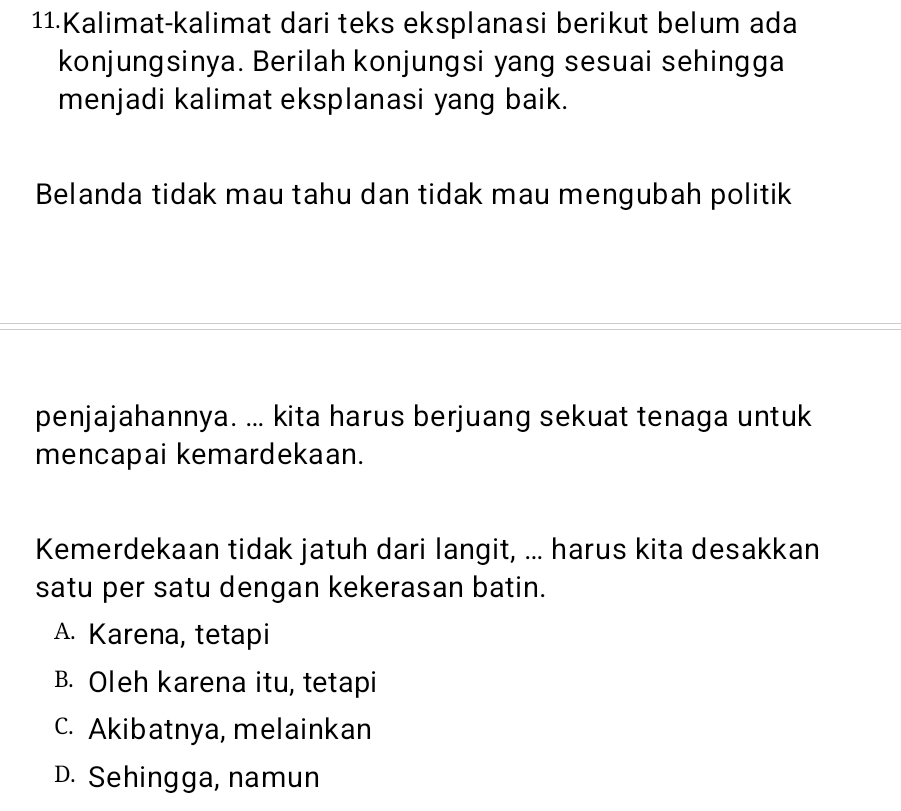 Kalimat-kalimat dari teks eksplanasi berikut belum ada
konjungsinya. Berilah konjungsi yang sesuai sehingga
menjadi kalimat eksplanasi yang baik.
Belanda tidak mau tahu dan tidak mau mengubah politik
penjajahannya. ... kita harus berjuang sekuat tenaga untuk
mencapai kemardekaan.
Kemerdekaan tidak jatuh dari langit, ... harus kita desakkan
satu per satu dengan kekerasan batin.
A. Karena, tetapi
B. Oleh karena itu, tetapi
c. Akibatnya, melainkan
D. Sehingga, namun