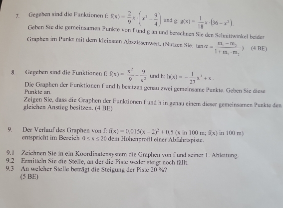 Gegeben sind die Funktionen f: f(x)= 2/9 x· (x^2- 9/4 ) und g: g(x)= 1/18 x· (36-x^2). 
Geben Sie die gemeinsamen Punkte von fund g an und berechnen Sie den Schnittwinkel beider 
Graphen im Punkt mit dem kleinsten Abszissenwert. (Nutzen Sie: tan alpha =frac m_1-m_21+m_1· m_2) (4 BE) 
8. Gegeben sind die Funktionen f: f(x)= x^2/9 + 9/x^2  und h: h(x)=- 1/27 x^3+x. 
Die Graphen der Funktionen f und h besitzen genau zwei gemeinsame Punkte. Geben Sie diese 
Punkte an. 
Zeigen Sie, dass die Graphen der Funktionen f und h in genau einem dieser gemeinsamen Punkte den 
gleichen Anstieg besitzen. (4 BE) 
9. Der Verlauf des Graphen von f: f(x)=0,015(x-2)^2+0,5(xin100m;f(x) in 100 m) 
entspricht im Bereich 0≤ x≤ 20 dem Höhenprofil einer Abfahrtspiste. 
9.1 Zeichnen Sie in ein Koordinatensystem die Graphen von f und seiner 1. Ableitung. 
9.2 Ermitteln Sie die Stelle, an der die Piste weder steigt noch fällt. 
9.3 An welcher Stelle beträgt die Steigung der Piste 20 %? 
(5 BE)