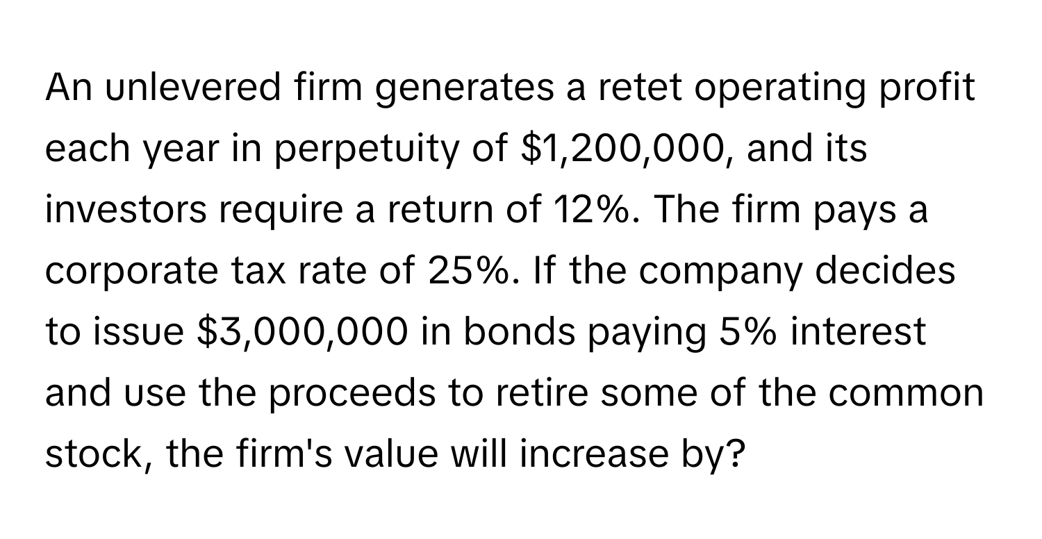 An unlevered firm generates a retet operating profit each year in perpetuity of $1,200,000, and its investors require a return of 12%. The firm pays a corporate tax rate of 25%. If the company decides to issue $3,000,000 in bonds paying 5% interest and use the proceeds to retire some of the common stock, the firm's value will increase by?