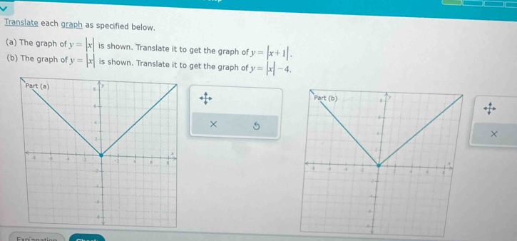 Translate each graph as specified below. 
(a) The graph of y=|x| is shown. Translate it to get the graph of y=|x+1|. 
(b) The graph of y=|x| is shown. Translate it to get the graph of y=|x|-4.
y
Part (b) 8
× 5
4
×
2
-8.(
4
2
4
Exnnnation