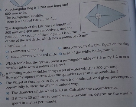 A rectangular flag is 1 200 mm long and 
whitp
600 mm wide. 
The background is white. 
red 
There is a shaded kite on the flag. 
The diagonals of the kite have a length of
800 mm and 400 mm respectively, and the 
point of intersection of the diagonals is at the 
centre of the red circle, which has a radius of 70 mm. 
Calculate the: 
a) perimeter of the flag b) area covered by the blue figure on the flag 
c) circumference of the red circle d) area of the white background. 
4. Which table has the greater area: a rectangular table of 1,6 m by 1,2 m or a 
circular table with a radius of 84 cm? 
A rotating water sprinkler sprays a jet of water which is 300 cm long. 
How many square metres does the sprinkler cover in one revolution? 
6. The Wheel of Excellence in Cape Town is a landmark and gives passengers an 
opportunity to view the city in a unique way. 
a) The diameter of the wheel is 40 m. Calculate the circumference. 
b) If it takes 30 minutes to complete one revolution, determine the wheel's 
speed in metres per minute.