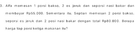 Alfa memesan 1 porsi bakso, 2 es jeruk dan seporsi nasi bakar dan 
membayar Rp55,000. Sementara itu, Septian memesan 2 porsi bakso, 
seporsi es jeruk dan 2 posi nasi bakar dengan total Rp80,000. Berapa 
harga tiap porsi ketiga makanan itu?