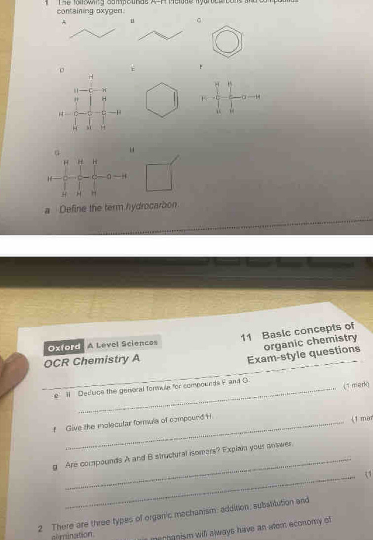 The tollowing compounds A-H include nyarocarbans and c 
containing oxygen. 
A
0
F
H
1 H
H
H 0 —H
H C - H “ 
, H
G
“
H H H
C 0
H H " 
a Define the term hydrocarbon 
11 Basic concepts of 
Oxford A Level Sciences 
organic chemistry 
OCR Chemistry A 
Exam-style questions 
(1 mark) 
e i Deduce the general formula for compounds F and G. 
f Give the molecular formula of compound H
(1 mar 
g Are compounds A and B structural isomers? Explain your answer 
_ 
2 There are three types of organic mechanism: addition, substitution and 
elimination 
merhanism will always have an atom economy of