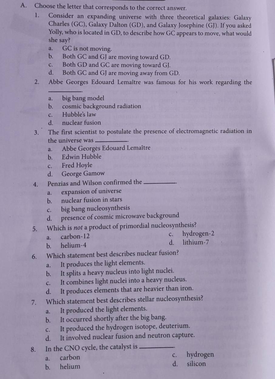 Choose the letter that corresponds to the correct answer.
1. Consider an expanding universe with three theoretical galaxies: Galaxy
Charles (GC), Galaxy Dalton (GD), and Galaxy Josephine (GJ). If you asked
Yolly, who is located in GD, to describe how GC appears to move, what would
she say?
a. GC is not moving.
b. Both GC and GJ are moving toward GD.
c. Both GD and GC are moving toward GJ.
d. Both GC and GJ are moving away from GD.
2. Abbe Georges Edouard Lemaître was famous for his work regarding the
_
a. big bang model
b. cosmic background radiation
c. Hubble's law
d. nuclear fusion
3. The first scientist to postulate the presence of electromagnetic radiation in
the universe was_
a. Abbe Georgès Edouard Lemaître
b. Edwin Hubble
c. Fred Hoyle
d. George Gamow
4. Penzias and Wilson confirmed the_
a. expansion of universe
b. nuclear fusion in stars
c. big bang nucleosynthesis
d. presence of cosmic microwave background
5. Which is not a product of primordial nucleosynthesis?
a. carbon -12 c. hydrogen -2
b. helium- 4 d. lithium- 7
6. Which statement best describes nuclear fusion?
a. It produces the light elements.
b. It splits a heavy nucleus into light nuclei.
c. It combines light nuclei into a heavy nucleus.
d. It produces elements that are heavier than iron.
7. Which statement best describes stellar nucleosynthesis?
a. It produced the light elements.
b. It occurred shortly after the big bang.
c. It produced the hydrogen isotope, deuterium.
d. It involved nuclear fusion and neutron capture.
8. In the CNO cycle, the catalyst is_
a. carbon c. hydrogen
b. helium d. silicon