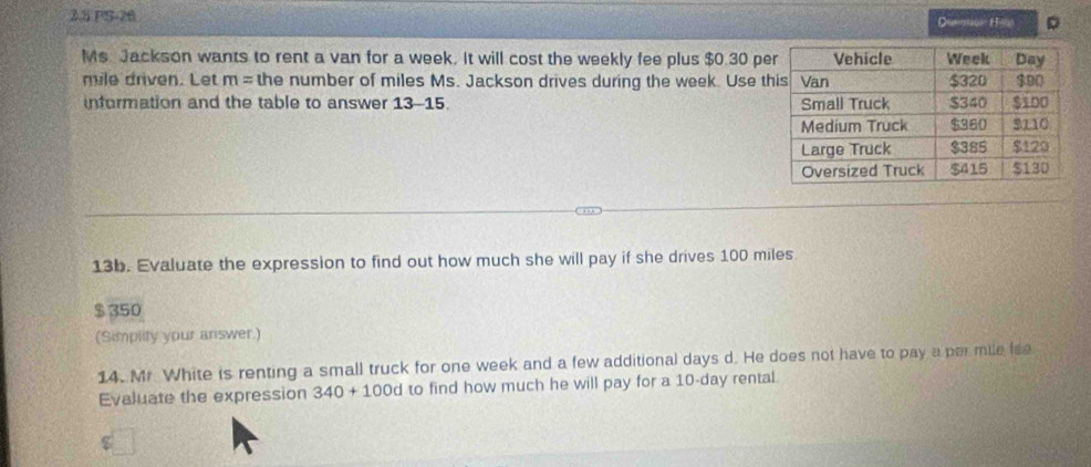 2.5 PS-26 
Diaw Hite 
Ms. Jackson wants to rent a van for a week. It will cost the weekly fee plus $0.30 pe
mile driven. Let m= the number of miles Ms. Jackson drives during the week. Use t 
information and the table to answer 13-15. 
13b. Evaluate the expression to find out how much she will pay if she drives 100 miles
$ 350
(Simplity your answer.) 
14. Mr. White is renting a small truck for one week and a few additional days d. He does not have to pay a per mile fee 
Evaluate the expression 340+100d to find how much he will pay for a 10-day rental.