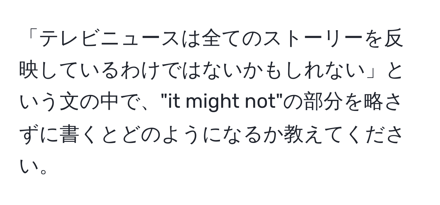 「テレビニュースは全てのストーリーを反映しているわけではないかもしれない」という文の中で、"it might not"の部分を略さずに書くとどのようになるか教えてください。