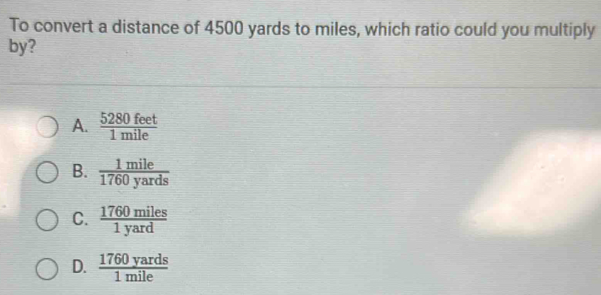 To convert a distance of 4500 yards to miles, which ratio could you multiply
by?
A.  5280feet/1mile 
B.  1mile/1760yards 
C.  1760miles/1yard 
D.  1760yards/1mile 