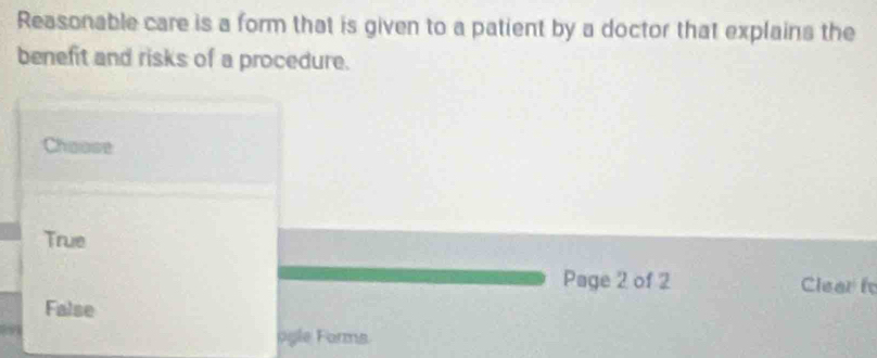 Reasonable care is a form that is given to a patient by a doctor that explains the
benefit and risks of a procedure.
Chaose
True
Page 2 of 2 Clear i
False
agle Forms.