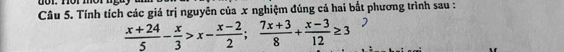 Tính tích các giá trị nguyên của x nghiệm đúng cả hai bắt phương trình sau :
 (x+24)/5 - x/3 >x- (x-2)/2 ; (7x+3)/8 + (x-3)/12 ≥ 3