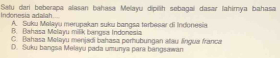 Satu dari beberapa alasan bahasa Melayu dipilih sebagai dasar lahirnya bahasa
Indonesia adalah....
A. Suku Melayu merupakan suku bangsa terbesar di Indonesia
B. Bahasa Melayu milik bangsa Indonesia
C. Bahasa Melayu menjadi bahasa perhubungan atau lingua franca
D. Suku bangsa Melayu pada umunya para bangsawan