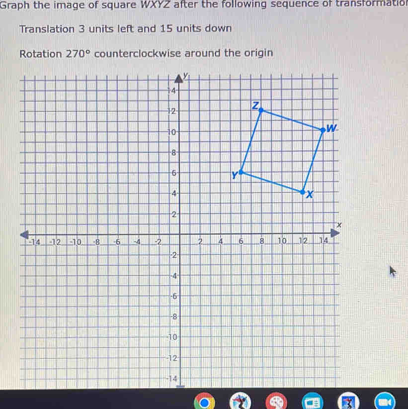 Graph the image of square WXYZ after the following sequence of transformation 
Translation 3 units left and 15 units down 
Rotation 270° counterclockwise around the origin