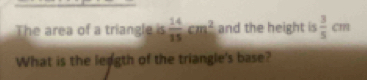 The area of a triangle is  14/15 cm^2 and the height is  3/5 cm
What is the leagth of the triangle's base?