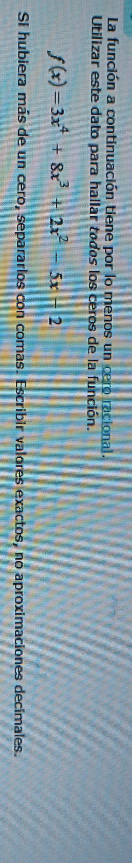 La función a continuación tiene por lo menos un cero racional. 
Utilizar este dato para hallar todos los ceros de la función.
f(x)=3x^4+8x^3+2x^2-5x-2
Si hubiera más de un cero, separarlos con comas. Escribir valores exactos, no aproximaciones decimales.