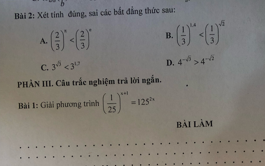 Xét tính đúng, sai các bất đẳng thức sau: 
A. ( 2/3 )^π 
B. ( 1/3 )^1.4
C. 3^(sqrt(3))<3^(1.7)
D. 4^(-sqrt(3))>4^(-sqrt(2))
PHÀN III. Câu trắc nghiệm trả lời ngắn. 
* Bài 1: Giải phương trình ( 1/25 )^x+1=125^(2x)
bài làm 
_ 
_ 
_ 
_ 
__ 
__