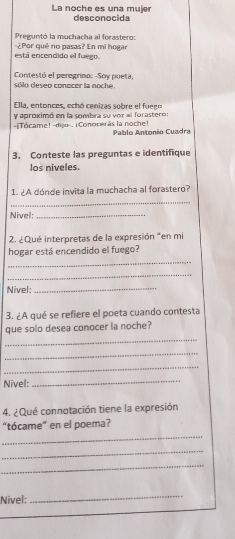 La noche es una mujer 
desconocida 
Preguntó la muchacha al forastero: 
-¿Por qué no pasas? En mi hogar 
está encendido el fuego. 
Contestó el peregrino: -Soy poeta, 
sólo deseo conocer la noche. 
Ella, entonces, echó cenizas sobre el fuego 
y aproximó en la sombra su voz al forastero: 
-¡Tócame! -dijo-- ¡Conocerás la noche! 
Pablo Antonio Cuadra 
3. Conteste las preguntas e identifique 
los niveles. 
1. ¿A dónde invita la muchacha al forastero? 
_ 
Nivel:_ 
2. ¿Qué interpretas de la expresión "en mi 
hogar está encendido el fuego? 
_ 
_ 
Nivel:_ 
3. ¿A qué se refiere el poeta cuando contesta 
que solo desea conocer la noche? 
_ 
_ 
_ 
Nivel: 
_ 
4. ¿Qué connotación tiene la expresión 
“tócame” en el poema? 
_ 
_ 
_ 
Nivel: 
_