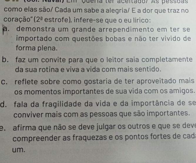 Em Quena ter aceitado/ As pessoas
como elas são/ Cada um sabe a alegria/ E a dor que traz no
coração' ( 2^(_ a) é estrofe), infere-se que o eu lírico:
a. demonstra um grande arrependimento em ter se
importado com questões bobas e não ter vivido de
forma plena.
b. faz um convite para que o leitor saia completamente
da sua rotina e viva a vida com mais sentido.
c. reflete sobre como gostaria de ter aproveitado mais
os momentos importantes de sua vida com os amigos.
d. fala da fragilidade da vida e da importância de se
conviver mais com as pessoas que são importantes.
e. afirma que não se deve julgar os outros e que se deve
compreender as fraquezas e os pontos fortes de cad:
um.