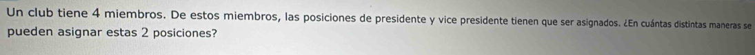 Un club tiene 4 miembros. De estos miembros, las posiciones de presidente y vice presidente tienen que ser asignados. ¿En cuántas distintas maneras se 
pueden asignar estas 2 posiciones?