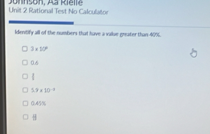 Jonnson, Aa Rielle
Unit 2 Rational Test No Calculator
Identify all of the numbers that have a value greater than 40%.
3* 10^9
0.6
 2/5 
5.9* 10^(-2)
0.45%
 12/13 